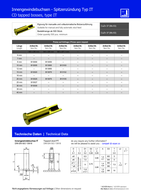 Eignung für manuelle und vollautomatische Bolzenzuführung Suitable for manual and fully automatic stud feed CuZn 37 (Ms 63)  Bestellmenge ab 500 Stück Order quantity 500 pcs. minimum CuZn 37 (Ms 63) Technische Daten  |  Technical Data Nicht angegebene Abmessungen auf Anfrage | Other dimensions on request * SOYER-Norm | * SOYER standard Alle Maße in mm | All dimensions in mm Preise auf Anfrage | Prices upon request  Länge Length Artikel-Nr. Item No. Artikel-Nr. Item No. Artikel-Nr. Item No. Artikel-Nr. Item No. Artikel-Nr. Item No. Artikel-Nr. Item No. Artikel-Nr. Item No. M3 x Ø5 mm M4 x Ø6 mm M5 x Ø7,1 mm 	-- 	-- 	-- 	-- 6 mm 	-- 	-- 	-- 	-- 	-- 	-- 	-- 7 mm 	-- 	-- 	-- 	-- 	-- 	-- 	-- 8 mm 	B13000 	B13050 	-- 	-- 	-- 	-- 	-- 10 mm 	B13005 	B13060 B13100 	-- 	-- 	-- 	-- 12 mm -- 	B13065 -- 	-- 	-- 	-- 	-- 15 mm B13020 	B13070 B13102 	-- 	-- 	-- 	-- 16 mm -- -- -- 	-- 	-- 	-- 	-- 20 mm 	B13025 B13075 B13105 	-- 	-- 	-- 	-- 25 mm 	B13027 	-- 	-- 	-- 	-- 	-- 	-- 30 mm 	B13030 	-- 	-- 	-- 	-- 	-- 	-- 35 mm 	-- 	-- 	-- 	-- 	-- 	-- 	-- 40 mm 	-- 	-- 	-- 	-- 	-- 	-- 	-- Innengewindebuchsen - Spitzenzündung Typ IT CD tapped bosses, type IT Innengewindebuchse IT DIN EN ISO 13918 Tapped stud PT DIN EN ISO 13918 D ± 0,1 L + 0,3 D1 ± 0,2 D2 ± 0,08 L1 ± 0,05 A D3 	T + 0,5 L2  ± 1 ° ø5 siehe Abmessungen see dimensions 6,5 0,75 0,80 1,4 -0,7 M3 5 ˜ L - 0,3 3 ° ø6 7,5 M4 6  ø7,1 9 0,85 1,4 -0,6 M5 7,5 * ø8 M6 * ø10,8 11,6 ± 0,1 1,8 -0,6 M8 10 do you require any further information?  we will be pleased to assist you :  compart @ soyer.co